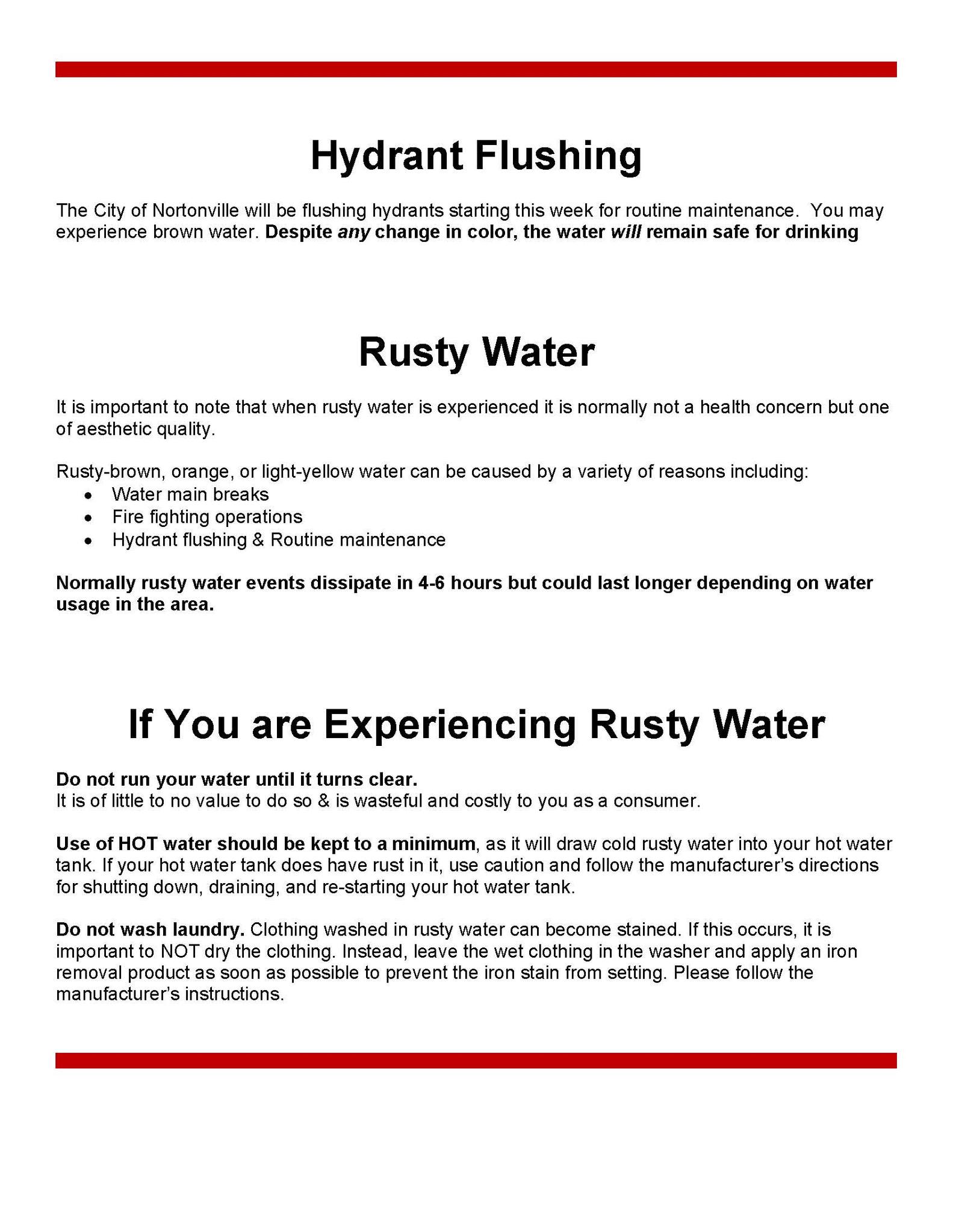 Hydrant Flushing The City of Nortonville will be flushing hydrants starting this week for routine maintenance.  You may experience brown water.  Despite any change in color, the water will remain safe for drinking. Rusty Water It is important to note that when rusty water is experienced it is normally not a health concern but one of aesthetic quality. Rusty-brown, orange, or light-yellow water can be caused by a variety of reasons including water main breaks, fire fighting operations and hydrant flushing and routine maintenance.  Normally rusty water events dissipate in 4-6 hours but could las longer depending on water usage in the area.  If you are experiencing rusty water  Do not run your water until it turns clear.  It is of little to no value to do so and is wasteful and costly to you as a consumer.  Use of hot water should be kept to a minimum, and it will draw cold rusty water into your hot water tank.  If your haot water tank does have rust in it, use caution and follow the manufacturer's directions for shutting down, draining, and re-starting your hat water tank.  Do not wasy laundry.  Clothing washed in rusty water can become stained.  If this occurs, it is important to not dry the clothing.  Instead, leave the  wet clothing in the washer and apply an iron removal product as soon as possible to prevent the iron stain from setting.  Please follow the manufacturer's instructions.  